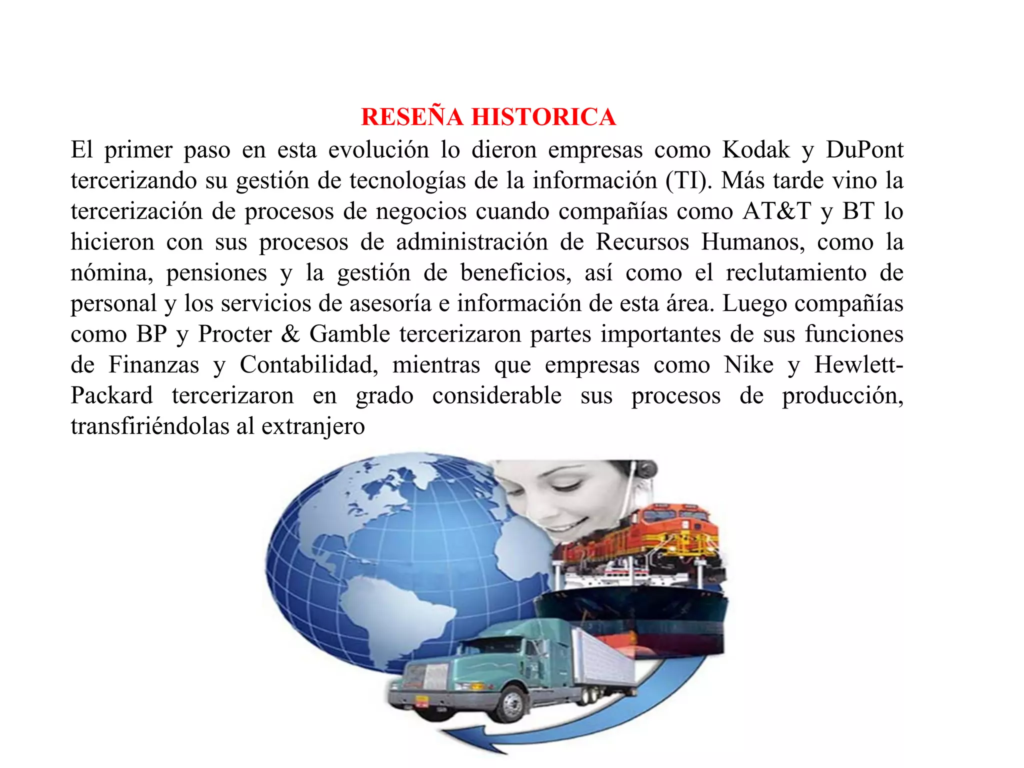 RESEÑA HISTORICA
El primer paso en esta evolución lo dieron empresas como Kodak y DuPont
tercerizando su gestión de tecnologías de la información (TI). Más tarde vino la
tercerización de procesos de negocios cuando compañías como AT&T y BT lo
hicieron con sus procesos de administración de Recursos Humanos, como la
nómina, pensiones y la gestión de beneficios, así como el reclutamiento de
personal y los servicios de asesoría e información de esta área. Luego compañías
como BP y Procter & Gamble tercerizaron partes importantes de sus funciones
de Finanzas y Contabilidad, mientras que empresas como Nike y Hewlett-
Packard tercerizaron en grado considerable sus procesos de producción,
transfiriéndolas al extranjero
 