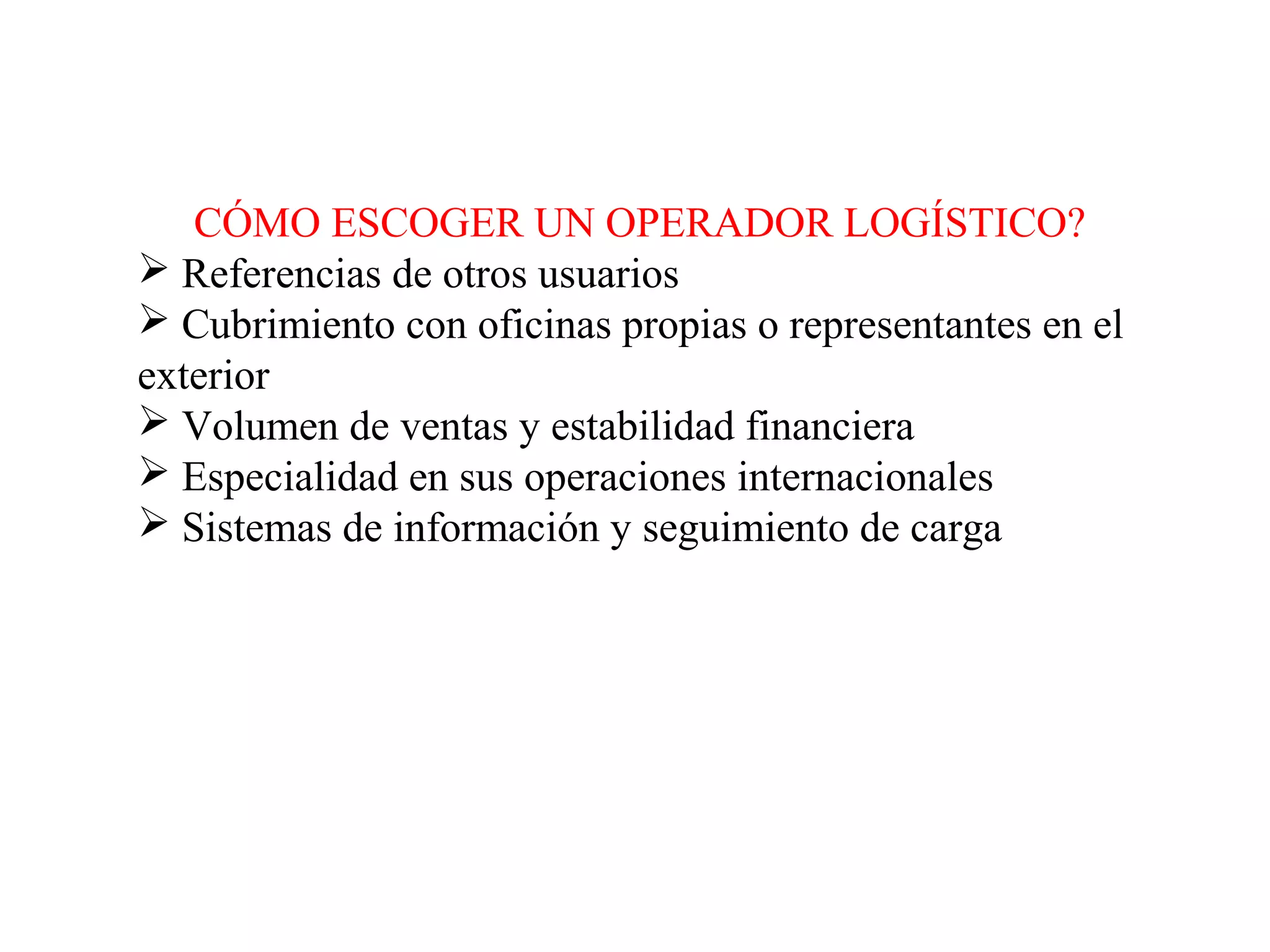 CÓMO ESCOGER UN OPERADOR LOGÍSTICO?
 Referencias de otros usuarios
 Cubrimiento con oficinas propias o representantes en el
exterior
 Volumen de ventas y estabilidad financiera
 Especialidad en sus operaciones internacionales
 Sistemas de información y seguimiento de carga
 