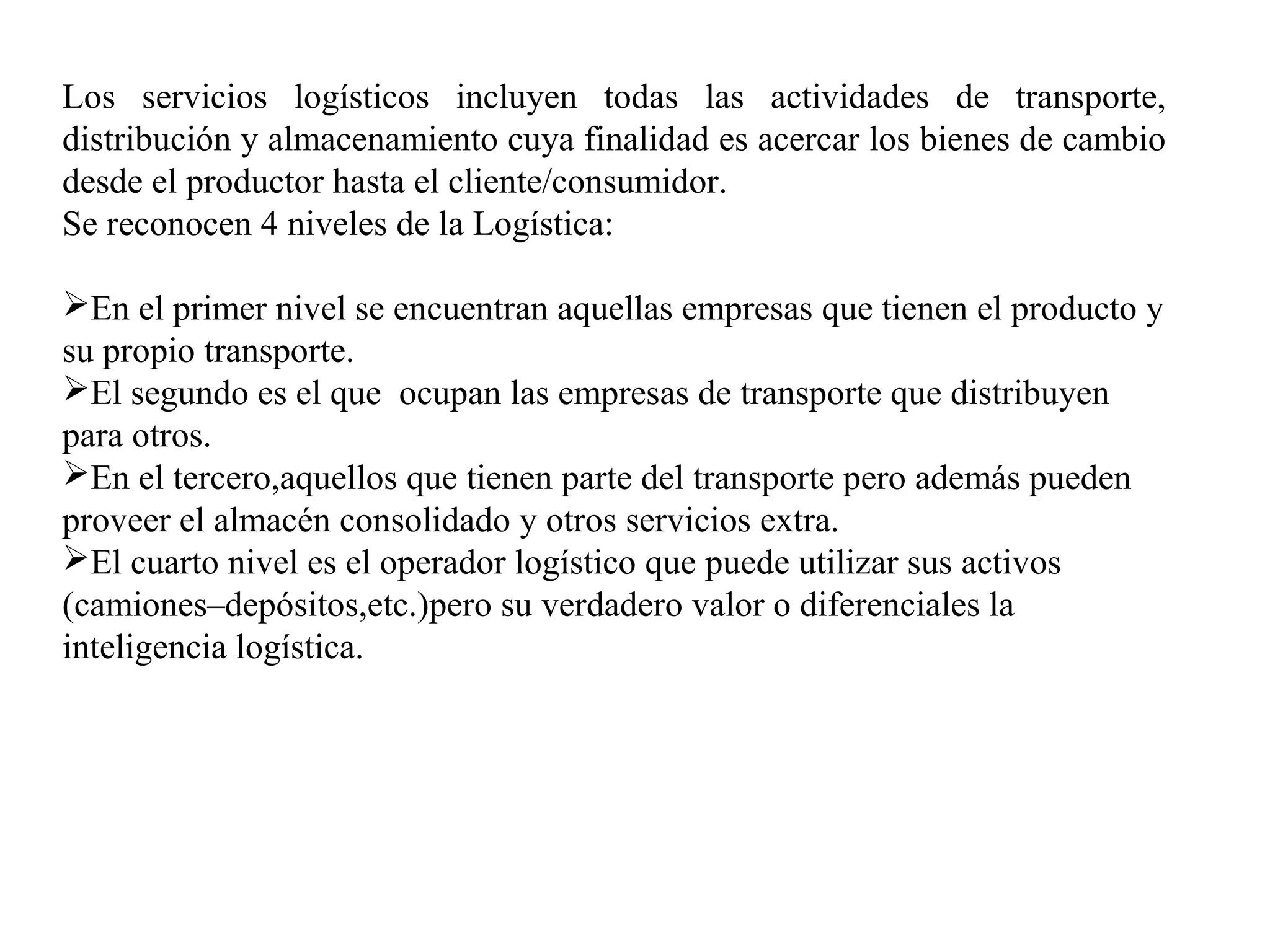 Los servicios logísticos incluyen todas las actividades de transporte,
distribución y almacenamiento cuya finalidad es acercar los bienes de cambio
desde el productor hasta el cliente/consumidor.
Se reconocen 4 niveles de la Logística:
En el primer nivel se encuentran aquellas empresas que tienen el producto y
su propio transporte.
El segundo es el que ocupan las empresas de transporte que distribuyen
para otros.
En el tercero,aquellos que tienen parte del transporte pero además pueden
proveer el almacén consolidado y otros servicios extra.
El cuarto nivel es el operador logístico que puede utilizar sus activos
(camiones–depósitos,etc.)pero su verdadero valor o diferenciales la
inteligencia logística.
 
