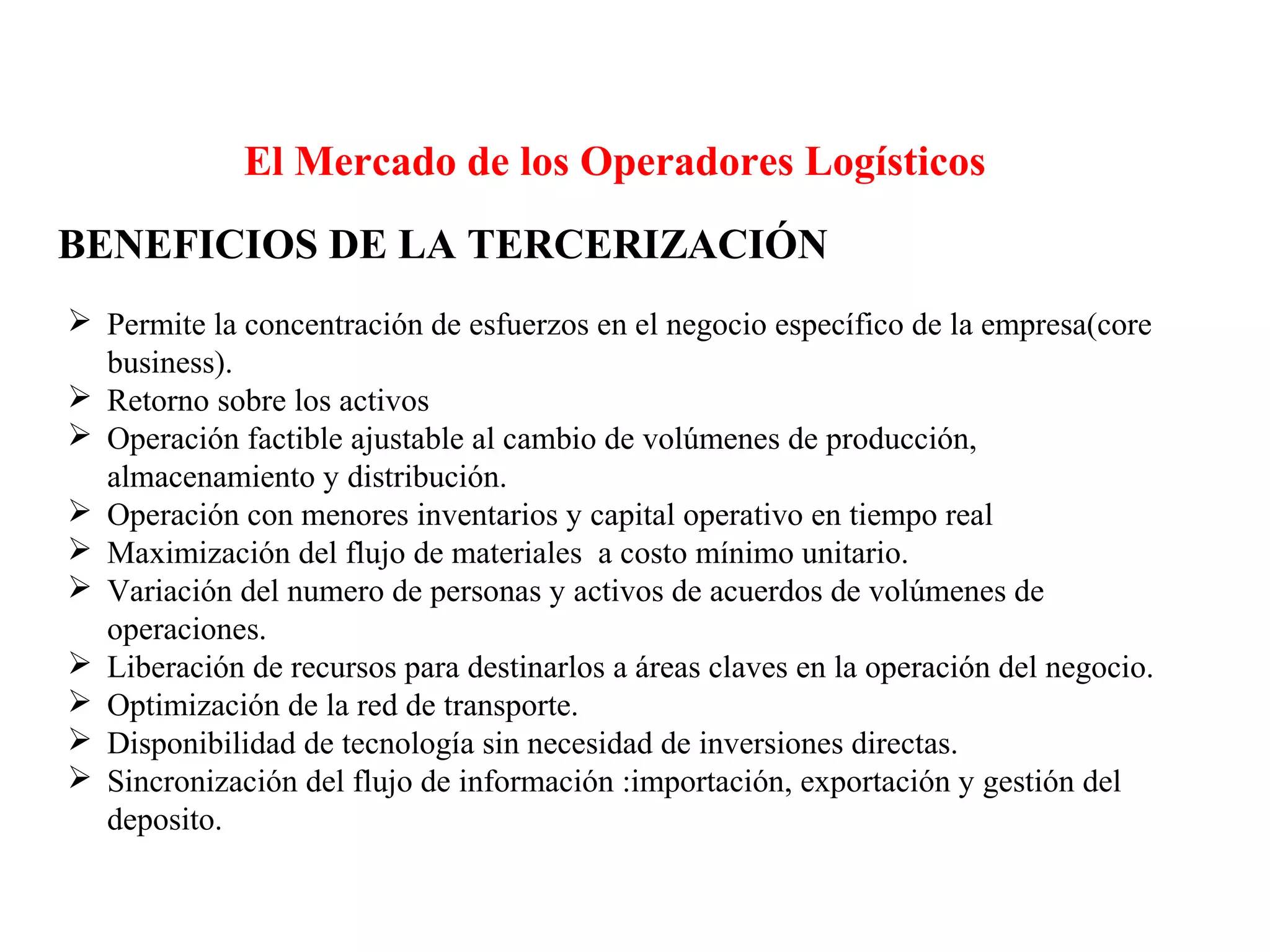 El Mercado de los Operadores Logísticos
BENEFICIOS DE LA TERCERIZACIÓN
 Permite la concentración de esfuerzos en el negocio específico de la empresa(core
business).
 Retorno sobre los activos
 Operación factible ajustable al cambio de volúmenes de producción,
almacenamiento y distribución.
 Operación con menores inventarios y capital operativo en tiempo real
 Maximización del flujo de materiales a costo mínimo unitario.
 Variación del numero de personas y activos de acuerdos de volúmenes de
operaciones.
 Liberación de recursos para destinarlos a áreas claves en la operación del negocio.
 Optimización de la red de transporte.
 Disponibilidad de tecnología sin necesidad de inversiones directas.
 Sincronización del flujo de información :importación, exportación y gestión del
deposito.
 