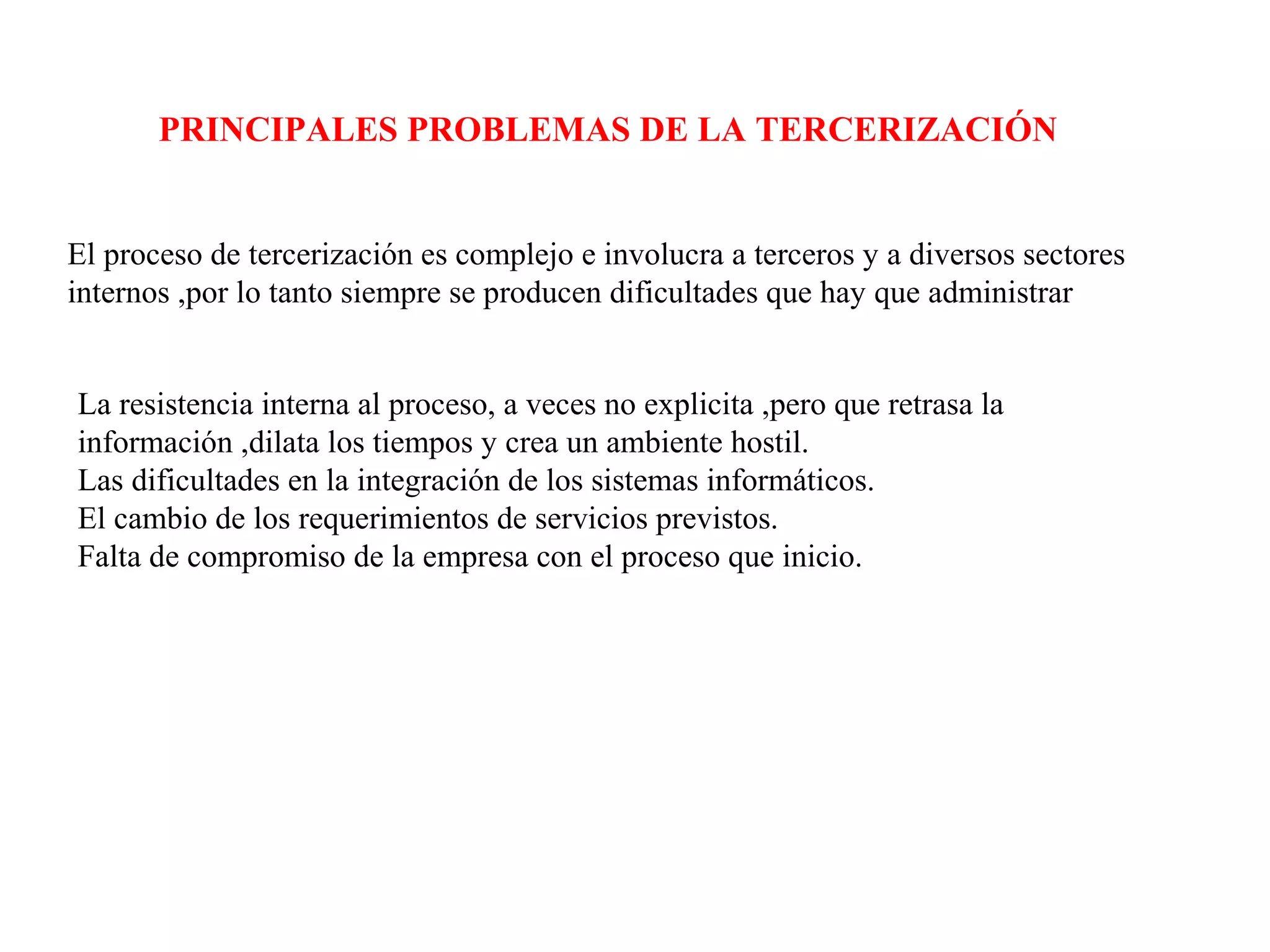 PRINCIPALES PROBLEMAS DE LA TERCERIZACIÓN
El proceso de tercerización es complejo e involucra a terceros y a diversos sectores
internos ,por lo tanto siempre se producen dificultades que hay que administrar
La resistencia interna al proceso, a veces no explicita ,pero que retrasa la
información ,dilata los tiempos y crea un ambiente hostil.
Las dificultades en la integración de los sistemas informáticos.
El cambio de los requerimientos de servicios previstos.
Falta de compromiso de la empresa con el proceso que inicio.
 