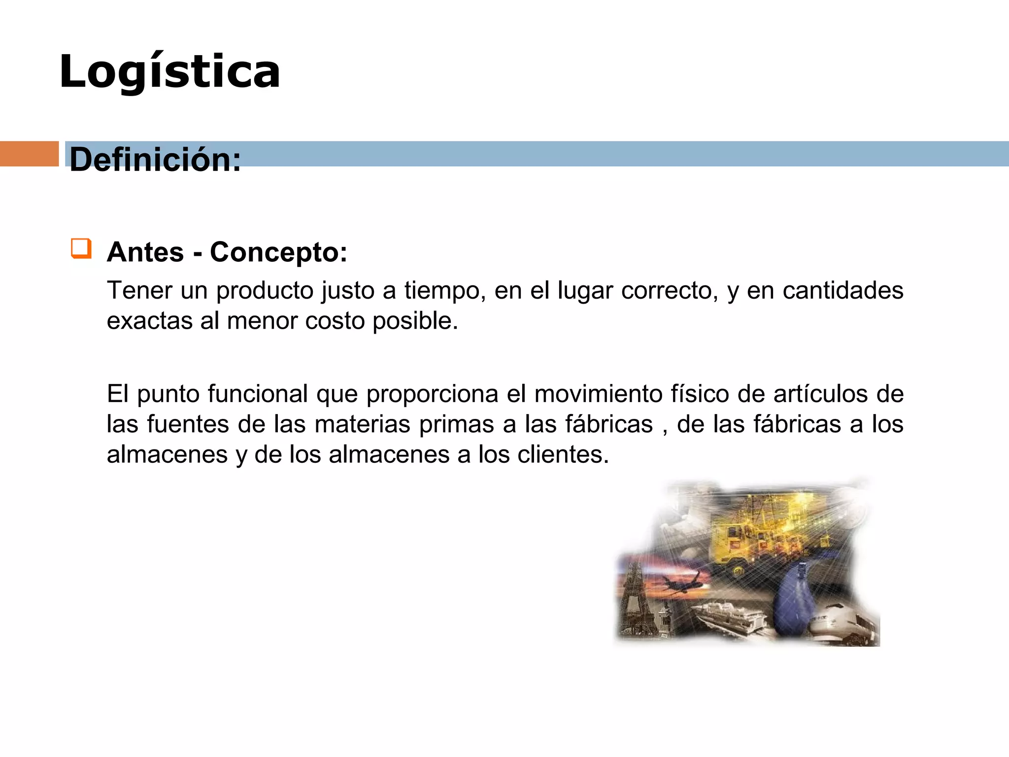 Logística
Definición:
 Antes - Concepto:
Tener un producto justo a tiempo, en el lugar correcto, y en cantidades
exactas al menor costo posible.
El punto funcional que proporciona el movimiento físico de artículos de
las fuentes de las materias primas a las fábricas , de las fábricas a los
almacenes y de los almacenes a los clientes.
 