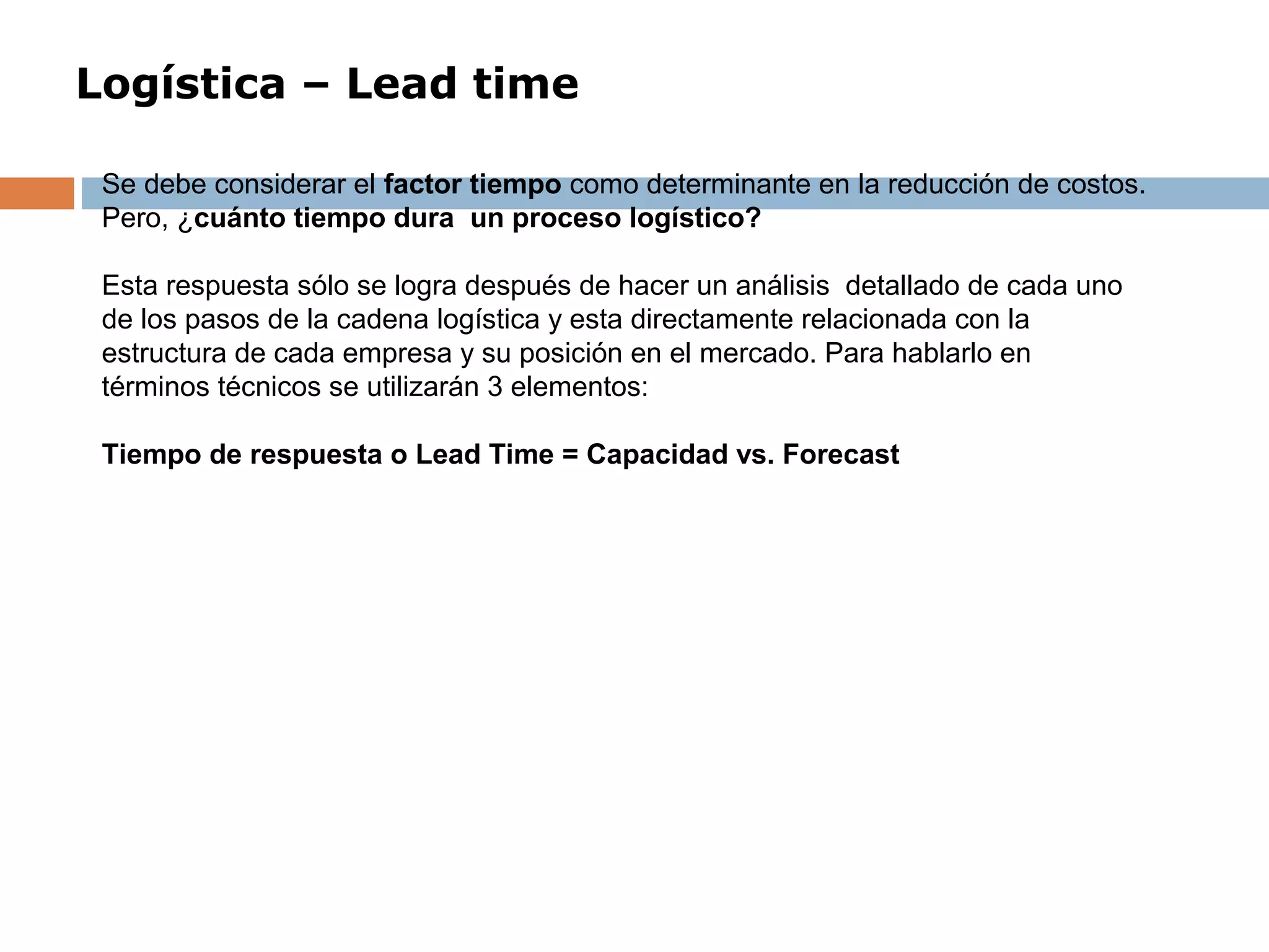 Logística – Lead time
Se debe considerar el factor tiempo como determinante en la reducción de costos.
Pero, ¿cuánto tiempo dura un proceso logístico?
Esta respuesta sólo se logra después de hacer un análisis detallado de cada uno
de los pasos de la cadena logística y esta directamente relacionada con la
estructura de cada empresa y su posición en el mercado. Para hablarlo en
términos técnicos se utilizarán 3 elementos:
Tiempo de respuesta o Lead Time = Capacidad vs. Forecast
 
