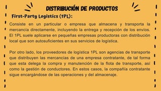 Consiste en un particular o empresa que almacena y transporta la
mercancía directamente, incluyendo la entrega y recepción de los envíos.
El 1PL suele aplicarse en pequeñas empresas productoras con distribución
local que son autosuficientes en sus servicios de logística.
Por otro lado, los proveedores de logística 1PL son agencias de transporte
que distribuyen las mercancías de una empresa contratante, de tal forma
que esta delega la compra y manutención de la flota de transporte, así
como la gestión de conductores. En estos casos, la compañía contratante
sigue encargándose de las operaciones y del almacenaje.
First-Party Logistics (1PL):
DISTRIBUCIÓN DE PRODUCTOS
 