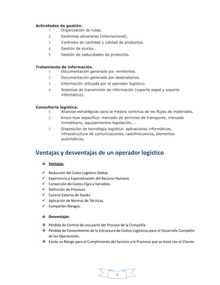 4
Actividades de gestión.
1. Organización de rutas.
2. Gestiones aduaneras (internacional).
3. Controles de cantidad y calidad de productos.
4. Gestión de stocks.
5. Gestión de caducidades de productos.
Tratamiento de información.
1. Documentación generada por remitentes.
2. Documentación generada por destinatarios.
3. Información utilizada por el operador logístico.
4. Sistemas de transmisión de información (soporte papel y soporte
informático).
Consultoría logística.
1. Alianzas estratégicas para la mejora continúa de los flujos de materiales.
2. Know-how específico: mercado de servicios de transporte, mercado
inmobiliario, equipamientos legislación,...
3. Disposición de tecnología logística: aplicaciones informáticas,
infraestructura de comunicaciones, radiofrecuencia, elementos
automáticos.
Ventajas y desventajas de un operador logístico
Ventajas:
 Reducción del Costo Logístico Global.
 Experiencia y Especialización del Recurso Humano
 Conversión de Costos Fijos a Variables.
 Definición de Procesos.
 Control Externo de Stocks.
 Aplicación de Normas de Técnicas.
 Comparten Riesgos.
Desventajas:
 Pérdida de Control de una parte del Proceso de la Compañía.
 Pérdida de Conocimiento de la Estructura de Costos Logísticos para el Desarrollo Completo
de las Operaciones.
 Existe un Riesgo para el Cumplimiento del Servicio y la Promesa que se tiene con el Cliente.
 