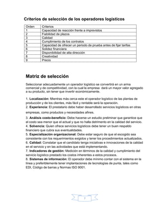 7
Criterios de selección de los operadores logísticos
Orden Criterios
1 Capacidad de reacción frente a imprevistos
2 Fiabilidad de plazos
3 Calidad
4 Cumplimiento de los contratos
5 Capacidad de ofrecer un periodo de prueba antes de fijar tarifas
6 Solidez financiera
7 Disponibilidad de alta dirección
8 Creatividad
9 Precio
Matriz de selección
Seleccionar adecuadamente un operador logístico se convertirá en un arma
comercial y de competitividad, con la cual la empresa dará un mayor valor agregado
a su producto, sin tener que invertir económicamente.
1. Localización: Mientras más cerca este el operador logístico de las plantas de
producción y de los clientes, más fácil y rentable será la operación.
2. Experiencia: El prestatario debe haber desarrollado servicios logísticos en otras
empresas, como productos y necesidades afines.
3. Análisis costo-beneficio: Debe hacerse un estudio preliminar que garantice que
el costo sea menor que el actual y que no halla detrimento en la calidad del servicio.
4. Solvencia: Quien ofrece servicios logísticos debe tener un buen respaldo
financiero que cubra sus eventualidades.
5. Especialización organizacional: Debe estar seguro de que el escogido sea
consistente con los requerimientos exigidos y tener los procedimientos actualizados.
6. Calidad: Constatar que el candidato tenga iniciativas e innovaciones de la calidad
en el servicio y en las actividades que está implementando.
7. Indicadores de gestión: Medición en términos de la calidad y cumplimiento del
servicio logístico prestado los costos inherentes a estos procesos.
8. Sistemas de información: El operador debe mínimo contar con el sistema en la
línea y preferiblemente tener implantaciones de tecnologías de punta, tales como
EDI, Código de barras y Normas ISO 9001.
 
