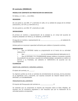 8
El contrato (MODELO)
MODELO DE CONTRATO DE PRESTACION DE SERVICIOS
En Dalias, a [ ] de [....] de 200[].
REUNIDOS
De una parte [], con DNI. n° y domicilio en calle, en su calidad de [cargo] de la entidad
[asociación], con CIF [] y domicilio en []
De otra parte [], con DNI. N° y domicilio en calle
INTERVIENEN
El primero en nombre y representación de la entidad [], en virtud del acuerdo de
[órgano] adoptado con fecha [], en adelante, LA ENTIDAD
El segundo en nombre y representación de ________________________, en adelante EL
COLABORADOR.
Ambas parte se reconocen capacidad suficiente para celebrar el presente contrato.
MANIFIESTAN
1. Que LA ENTIDAD realiza su programación en el marco de su actividad
relativa a [].
2. Que ____________________ es una empresa/profesional dedicado/a la [].
3. Que LA ENTIDAD Y EL COLABORADOR desean celebrar el presente contrato
de prestación de servicios y acuerdo de confidencialidad, consistente en [definir el
servicio y su finalidad], (en adelante el «SERVICIO») de acuerdo con las
siguientes
CLAUSULAS
OBJETO DEL CONTRATO Y RÉGIMEN JURÍDICO.
El objeto del contrato, es ______.
Su régimen jurídico es el de un contrato de arrendamiento de servicios, de los previstos
en la legislación civil y mercantil, con expresa exclusión de relación laboral entre la
ENTIDAD y el COLABORADOR.
PRESUPUESTO DEL CONTRATO
El importe del Presupuesto del contrato es ________________ €.
Se entiende que se comprende el importe del Impuesto sobre el Valor Añadido, de
acuerdo con su normativa reguladora o del Impuesto que por la realización de la
actividad pudiera corresponder.
 