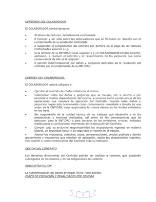 9
DERECHOS DEL COLABORADOR
El COLABORADOR tendrá derecho:
Al abono de facturas, debidamente conformada
A Conocer y ser oído sobre las observaciones que se formulen en relación con el
cumplimiento de la prestación contratada
A suspender el cumplimiento del contrato por demora en el pago de las facturas
conformadas superior a [].
Si la demora de la ENTIDAD fuese superior a [] el COLABORADOR tendrá derecho,
asimismo, a resolver el contrato y al resarcimiento de los perjuicios que como
consecuencia de ello se le originen.
A percibir indemnizaciones por daños y perjuicios derivados de la resolución del
contrato por incumplimiento de la ENTIDAD.
DEBERES DEL COLABORADOR.
El COLABORADOR estará obligado a:
Ejecutar el contrato de conformidad con el mismo.
Indemnizar todos los daños y perjuicios que se causen, por sí mismo o por
personal o medios dependientes del mismo, a terceros como consecuencia de las
operaciones que requiera la ejecución del Contrato. Cuando tales daños y
perjuicios hayan sido ocasionados como consecuencia inmediata y directa de una
orden de la ENTIDAD, será responsable la misma dentro de los límites señalados
en las leyes.
Ser responsable de la calidad técnica de los trabajos que desarrolle y de las
prestaciones y servicios realizados, así como de las consecuencias que se
deduzcan para la ENTIDAD o para terceros de las omisiones, errores, métodos
inadecuados o conclusiones incorrectas en la ejecución del Contrato.
Cumplir bajo su exclusiva responsabilidad las disposiciones vigentes en materia
laboral, de seguridad social y de seguridad e higiene en el trabajo.
Abonar los impuestos, derechos, tasas, compensaciones, precios públicos y demás
gravámenes y exacciones que resulten de aplicación, según las disposiciones vigentes,
con ocasión o como consecuencia del Contrato o de su ejecución.
CESIÓN DEL CONTRATO
Los derechos dimanantes del Contrato podrán ser cedidos a terceros, que quedarán
subrogados en los mismos y en las obligaciones del cedente.
SUBCONTRATACIÓN
La subcontratación del objeto principal [sí/no] será posible.
PLAZO DE EJECUCIÓN Y PENALIDADES POR DEMORA
 