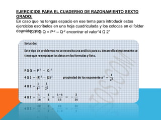 EJERCICIOS PARA EL CUADERNO DE RAZONAMIENTO SEXTO 
GRADO: 
En caso que no tengas espacio en ese tema para introducir estos 
ejercicios escríbelos en una hoja cuadriculada y los colocas en el folder 
de1 e. v i d eSnic Pia Ωs. Q = P-2 – Q-2 encontrar el valor“4 Ω 2” 
 