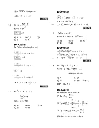= =2 (-1)+5=3
E ( )17 5 3 2
RPTA.: B
10. Si: =
a(a 1)
2
Halle: x en:
=21
A) 0,25 B) 0,5 C)1
D) 2 E) 4
RESOLUCIÓN
De “afuera hacia adentro”:
a a
a
1
21 6
2
=6
a a
a
1
6 3
2
=3
a a
a
1
3 2
2
x x ,
1
2 1 2 0 5
2
RPTA.: B
11. Si: = n
2
1 4
=4a
Halle: x=50#65
A) 30 B) 20 C) 14
D) 13 E) 15
RESOLUCIÓN
= a#b a
2
1 4 4
a # b = 4a 4 1
x 50#65 4 50 4 1 15
RPTA.: E
12. 3 2
a@b a b
Halle: E 4@27 6 2 @512
A) 53 B) 45 C) 41
D) 14 E) 22
RESOLUCIÓN
@27= 16@33 2
4 16 3 7
3
@512= 72@8 2
6 2 72 8 8
3
E @8= 49@2 2
7 49 2 45
RPTA.: B
13. Si: f(n) n / n1 1
Halle: E f(...f(f(f(n)))...)
678 operadores
A) n B) 2n
C) n2
D)(n )/ n1 1
E)(n )/ n1 1
RESOLUCIÓN
De adentro hacia afuera:
1º Op (n)
n
f
n
1
1
2º Op (n)
n
nnf(f ) n
n
n
1
1
21
1 2
1
1
3º Op f(f(f(n))) = f(n) =
n 1
n 1

678 Op; como es par E=n
a
2x+1
n
a#b
1 -1+2
2x+1
2x+1
a#b
 