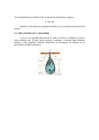 En la transmisión por tornillo sin fin, la relación de transmisión es igual a:

                                        i = Z1 / Z2

       Donde Z1 es el número de entradas del tornillo y Z2 es el número de dientes de la
corona.

3.3.- MECANISMO LEVA- SEGUIDOR

       La leva es un operador derivado de la rueda. Su forma es cilíndrica con uno o
varios salientes que, al girar, hacen contacto y empujan o accionan algún elemento
próximo a ella (seguidor). Permite transformar un movimiento de rotación en un
movimiento rectilíneo alternativo.
 
