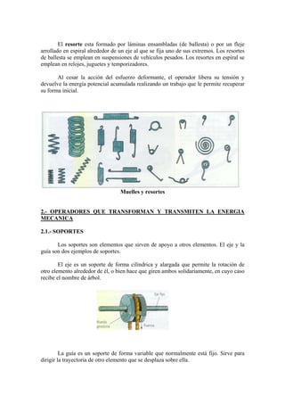 El resorte esta formado por láminas ensambladas (de ballesta) o por un fleje
arrollado en espiral alrededor de un eje al que se fija uno de sus extremos. Los resortes
de ballesta se emplean en suspensiones de vehículos pesados. Los resortes en espiral se
emplean en relojes, juguetes y temporizadores.

       Al cesar la acción del esfuerzo deformante, el operador libera su tensión y
devuelve la energía potencial acumulada realizando un trabajo que le permite recuperar
su forma inicial.




                                  Muelles y resortes


2.- OPERADORES QUE TRANSFORMAN Y TRANSMITEN LA ENERGIA
MECANICA

2.1.- SOPORTES

       Los soportes son elementos que sirven de apoyo a otros elementos. El eje y la
guía son dos ejemplos de soportes.

        El eje es un soporte de forma cilíndrica y alargada que permite la rotación de
otro elemento alrededor de él, o bien hace que giren ambos solidariamente, en cuyo caso
recibe el nombre de árbol.




         La guía es un soporte de forma variable que normalmente está fijo. Sirve para
dirigir la trayectoria de otro elemento que se desplaza sobre ella.
 