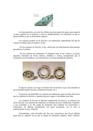 Los ejes giratorios, así como los árboles, precisan puntos de apoyo para soportar
su peso, guiarlos en su rotación y evitar su desplazamiento. Los elementos en que se
apoyan árboles y ejes se denominan cojinetes.

       Los cojinetes pueden ser de fricción y de rodamiento, dependiendo del tipo de
contacto existente entre el cojinete y el eje.

      - En los cojinetes de fricción, el eje o árbol gira con deslizamiento directamente
apoyado en el cojinete.

      - En los cojinetes de rodamiento, se interpone entre el eje o árbol y su apoyo
pequeños elementos de forma esférica, cilíndrica o cónica, consiguiendo que el
rozamiento sea de rodadura, y en consecuencia, con menor pérdida de potencia.




        El tipo de cojinete se escoge en función del movimiento al que está sometido el
eje (velocidad angular elevada, oscilaciones bruscas, etc.).

       En general, son preferibles los cojinetes de rodamiento, pues son más silenciosos
que los cojinetes de fricción y soportan mayores cargas a velocidades muy altas.

       Los cojinetes de fricción se fabrican normalmente de bronce y se lubrican con
aceite mineral. Los cojinetes de rodamiento se fabrican de acero endurecido, templado,
y son sometidos a un alto grado de pulimento para eliminar los rozamientos y
vibraciones. Se lubrican normalmente con grasa consistente, con lo cual su
mantenimiento es muy reducido.

       Generalmente, están formados por dos aros concéntricos que llevan talladas
guías para la rodadura en las que se alojan los elementos rodantes: bolas esféricas,
 