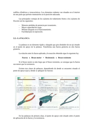 rodillos cilíndricos y troncocónicos. Los elementos rodantes van situados en el interior
de una jaula que permite mantenerlos en la posición adecuada.

        Las principales ventajas de los cojinetes de rodamiento frente a los cojinetes de
fricción son las siguientes:

       -   Menores pérdidas de potencia por rozamiento.
       -   Mayor capacidad de carga.
       -   Mínimo desgaste en el funcionamiento.
       -   Facilidad para la reposición.


2.2.- LA PALANCA


        La palanca es un elemento rígido y alargado que gira alrededor de un eje situado
en el punto de apoyo de la palanca. Transforma una fuerza giratoria en otra fuerza
giratoria.

       La relación entre la fuerza aplicada y la reacción obtenida sigue la siguiente ley:

           Fuerza x Brazo motor = Resistencia x Brazo resistente

      Si el brazo motor es más largo que el brazo resistente, se consigue que la fuerza
sea menor que la resistencia.

       Existen tres clases de palancas, dependiendo de donde se encuentre situado el
punto de apoyo (eje) y donde se apliquen las fuerzas:




        En las palancas de primera clase, el punto de apoyo está situado entre el punto
de aplicación de la fuerza y la resistencia.
 