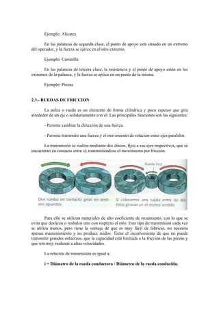 Ejemplo: Alicates

       En las palancas de segunda clase, el punto de apoyo está situado en un extremo
del operador, y la fuerza se ejerce en el otro extremo.

       Ejemplo: Carretilla

      En las palancas de tercera clase, la resistencia y el punto de apoyo están en los
extremos de la palanca, y la fuerza se aplica en un punto de la misma.

       Ejemplo: Pinzas


2.3.- RUEDAS DE FRICCION

       La polea o rueda es un elemento de forma cilíndrica y poco espesor que gira
alrededor de un eje o solidariamente con él. Las principales funciones son las siguientes:

       - Permite cambiar la dirección de una fuerza.

       - Permite transmitir una fuerza y el movimiento de rotación entre ejes paralelos.

      La transmisión se realiza mediante dos discos, fijos a sus ejes respectivos, que se
encuentran en contacto entre sí, transmitiéndose el movimiento por fricción.




        Para ello se utilizan materiales de alto coeficiente de rozamiento, con lo que se
evita que deslicen o resbalen uno con respecto al otro. Este tipo de transmisión cada vez
se utiliza menos, pero tiene la ventaja de que es muy fácil de fabricar, no necesita
apenas mantenimiento y no produce ruidos. Tiene el inconveniente de que no puede
transmitir grandes esfuerzos, que la capacidad está limitada a la fricción de las piezas y
que son muy ruidosas a altas velocidades.

       La relación de transmisión es igual a:

       i = Diámetro de la rueda conductora / Diámetro de la rueda conducida.
 