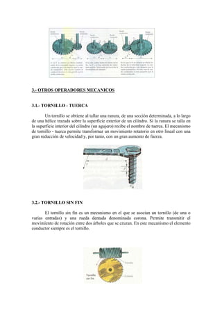 3.- OTROS OPERADORES MECANICOS


3.1.- TORNILLO - TUERCA

       Un tornillo se obtiene al tallar una ranura, de una sección determinada, a lo largo
de una hélice trazada sobre la superficie exterior de un cilindro. Si la ranura se talla en
la superficie interior del cilindro (un agujero) recibe el nombre de tuerca. El mecanismo
de tornillo - tuerca permite transformar un movimiento rotatorio en otro lineal con una
gran reducción de velocidad y, por tanto, con un gran aumento de fuerza.




3.2.- TORNILLO SIN FIN

       El tornillo sin fin es un mecanismo en el que se asocian un tornillo (de una o
varias entradas) y una rueda dentada denominada corona. Permite transmitir el
movimiento de rotación entre dos árboles que se cruzan. En este mecanismo el elemento
conductor siempre es el tornillo.
 
