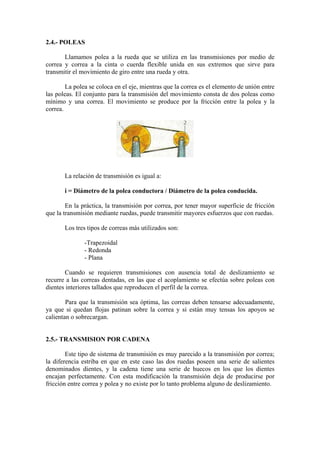 2.4.- POLEAS
Llamamos polea a la rueda que se utiliza en las transmisiones por medio de
correa y correa a la cinta o cuerda flexible unida en sus extremos que sirve para
transmitir el movimiento de giro entre una rueda y otra.
La polea se coloca en el eje, mientras que la correa es el elemento de unión entre
las poleas. El conjunto para la transmisión del movimiento consta de dos poleas como
mínimo y una correa. El movimiento se produce por la fricción entre la polea y la
correa.
La relación de transmisión es igual a:
i = Diámetro de la polea conductora / Diámetro de la polea conducida.
En la práctica, la transmisión por correa, por tener mayor superficie de fricción
que la transmisión mediante ruedas, puede transmitir mayores esfuerzos que con ruedas.
Los tres tipos de correas más utilizados son:
-Trapezoidal
- Redonda
- Plana
Cuando se requieren transmisiones con ausencia total de deslizamiento se
recurre a las correas dentadas, en las que el acoplamiento se efectúa sobre poleas con
dientes interiores tallados que reproducen el perfil de la correa.
Para que la transmisión sea óptima, las correas deben tensarse adecuadamente,
ya que si quedan flojas patinan sobre la correa y si están muy tensas los apoyos se
calientan o sobrecargan.
2.5.- TRANSMISION POR CADENA
Este tipo de sistema de transmisión es muy parecido a la transmisión por correa;
la diferencia estriba en que en este caso las dos ruedas poseen una serie de salientes
denominados dientes, y la cadena tiene una serie de huecos en los que los dientes
encajan perfectamente. Con esta modificación la transmisión deja de producirse por
fricción entre correa y polea y no existe por lo tanto problema alguno de deslizamiento.
 