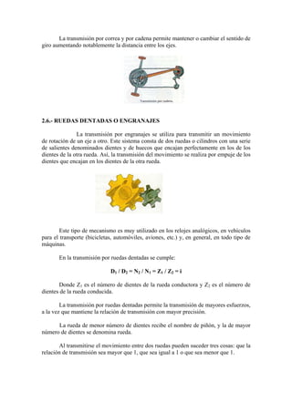 La transmisión por correa y por cadena permite mantener o cambiar el sentido de
giro aumentando notablemente la distancia entre los ejes.
2.6.- RUEDAS DENTADAS O ENGRANAJES
La transmisión por engranajes se utiliza para transmitir un movimiento
de rotación de un eje a otro. Este sistema consta de dos ruedas o cilindros con una serie
de salientes denominados dientes y de huecos que encajan perfectamente en los de los
dientes de la otra rueda. Así, la transmisión del movimiento se realiza por empuje de los
dientes que encajan en los dientes de la otra rueda.
Este tipo de mecanismo es muy utilizado en los relojes analógicos, en vehículos
para el transporte (bicicletas, automóviles, aviones, etc.) y, en general, en todo tipo de
máquinas.
En la transmisión por ruedas dentadas se cumple:
D1 / D2 = N2 / N1 = Z1 / Z2 = i
Donde Z1 es el número de dientes de la rueda conductora y Z2 es el número de
dientes de la rueda conducida.
La transmisión por ruedas dentadas permite la transmisión de mayores esfuerzos,
a la vez que mantiene la relación de transmisión con mayor precisión.
La rueda de menor número de dientes recibe el nombre de piñón, y la de mayor
número de dientes se denomina rueda.
Al transmitirse el movimiento entre dos ruedas pueden suceder tres cosas: que la
relación de transmisión sea mayor que 1, que sea igual a 1 o que sea menor que 1.
 