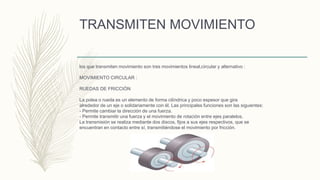 TRANSMITEN MOVIMIENTO
los que transmiten movimiento son tres movimientos lineal,circular y alternativo :
MOVIMIENTO CIRCULAR :
RUEDAS DE FRICCIÓN
La polea o rueda es un elemento de forma cilíndrica y poco espesor que gira
alrededor de un eje o solidariamente con él. Las principales funciones son las siguientes:
- Permite cambiar la dirección de una fuerza.
- Permite transmitir una fuerza y el movimiento de rotación entre ejes paralelos.
La transmisión se realiza mediante dos discos, fijos a sus ejes respectivos, que se
encuentran en contacto entre sí, transmitiéndose el movimiento por fricción.
 