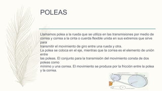 POLEAS
Llamamos polea a la rueda que se utiliza en las transmisiones por medio de
correa y correa a la cinta o cuerda flexible unida en sus extremos que sirve
para
transmitir el movimiento de giro entre una rueda y otra.
La polea se coloca en el eje, mientras que la correa es el elemento de unión
entre
las poleas. El conjunto para la transmisión del movimiento consta de dos
poleas como
mínimo y una correa. El movimiento se produce por la fricción entre la polea
y la correa.
 
