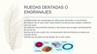 RUEDAS DENTADAS O
ENGRANAJES
La transmisión por engranajes se utiliza para transmitir un movimiento
de rotación de un eje a otro. Este sistema consta de dos ruedas o cilindros
con una serie
de salientes denominados dientes y de huecos que encajan perfectamente
en los de los
dientes de la otra rueda. Así, la transmisión del movimiento se realiza por
empuje de los
dientes que encajan en los dientes de la otra rueda.
 