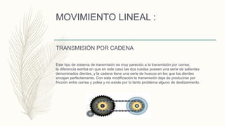 MOVIMIENTO LINEAL :
TRANSMISIÓN POR CADENA
Este tipo de sistema de transmisión es muy parecido a la transmisión por correa;
la diferencia estriba en que en este caso las dos ruedas poseen una serie de salientes
denominados dientes, y la cadena tiene una serie de huecos en los que los dientes
encajan perfectamente. Con esta modificación la transmisión deja de producirse por
fricción entre correa y polea y no existe por lo tanto problema alguno de deslizamiento.
 