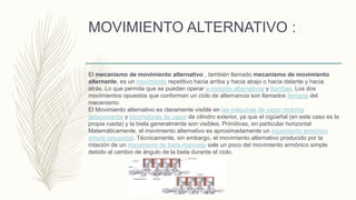 MOVIMIENTO ALTERNATIVO :
El mecanismo de movimiento alternativo , también llamado mecanismo de movimiento
alternante, es un movimiento repetitivo hacia arriba y hacia abajo o hacia delante y hacia
atrás. Lo que permita que se puedan operar a motores alternativos y bombas. Los dos
movimientos opuestos que conforman un ciclo de alternancia son llamados tiempos del
mecanismo
El Movimiento alternativo es claramente visible en las máquinas de vapor motores
estacionarios y locomotoras de vapor de cilindro exterior, ya que el cigüeñal (en este caso es la
propia rueda) y la biela generalmente son visibles. Primitivas, en particular horizontal
Matemáticamente, el movimiento alternativo es aproximadamente un movimiento armónico
simple sinusoidal. Técnicamente, sin embargo, el movimiento alternativo producido por la
rotación de un mecanismo de biela-manivela sale un poco del movimiento armónico simple
debido al cambio de ángulo de la biela durante el ciclo.
 