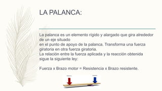 LA PALANCA:
La palanca es un elemento rígido y alargado que gira alrededor
de un eje situado
en el punto de apoyo de la palanca. Transforma una fuerza
giratoria en otra fuerza giratoria.
La relación entre la fuerza aplicada y la reacción obtenida
sigue la siguiente ley:
Fuerza x Brazo motor = Resistencia x Brazo resistente.
 