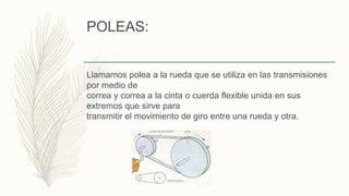 POLEAS:
Llamamos polea a la rueda que se utiliza en las transmisiones
por medio de
correa y correa a la cinta o cuerda flexible unida en sus
extremos que sirve para
transmitir el movimiento de giro entre una rueda y otra.
 