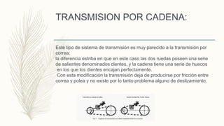 TRANSMISION POR CADENA:
Este tipo de sistema de transmisión es muy parecido a la transmisión por
correa;
la diferencia estriba en que en este caso las dos ruedas poseen una serie
de salientes denominados dientes, y la cadena tiene una serie de huecos
en los que los dientes encajan perfectamente.
Con esta modificación la transmisión deja de producirse por fricción entre
correa y polea y no existe por lo tanto problema alguno de deslizamiento.
 