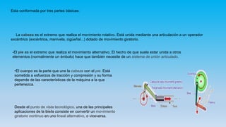 Esta conformada por tres partes básicas:
_
La cabeza es el extremo que realiza el movimiento rotativo. Está unida mediante una articulación a un operador
excéntrico (excéntrica, manivela, cigüeñal...) dotado de movimiento giratorio.
-El pie es el extremo que realiza el movimiento alternativo. El hecho de que suela estar unida a otros
elementos (normalmente un émbolo) hace que también necesite de un sistema de unión articulado.
•El cuerpo es la parte que une la cabeza con el pie. Está
sometida a esfuerzos de tracción y compresión y su forma
depende de las características de la máquina a la que
pertenezca.
Desde el punto de vista tecnológico, una de las principales
aplicaciones de la biela consiste en convertir un movimiento
giratorio continuo en uno lineal alternativo, o viceversa.
 