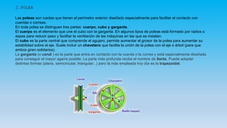 2.POLEA
Las poleas son ruedas que tienen el perímetro exterior diseñado especialmente para facilitar el contacto con
cuerdas o correas.
En toda polea se distinguen tres partes: cuerpo, cubo y garganta.
El cuerpo es el elemento que une el cubo con la garganta. En algunos tipos de poleas está formado por radios o
aspas para reducir peso y facilitar la ventilación de las máquinas en las que se instalan.
El cubo es la parte central que comprende el agujero, permite aumentar el grosor de la polea para aumentar su
estabilidad sobre el eje. Suele incluir un chavetero que facilita la unión de la polea con el eje o árbol (para que
ambos giren solidarios).
La garganta (o canal ) es la parte que entra en contacto con la cuerda o la correa y está especialmente diseñada
para conseguir el mayor agarre posible. La parte más profunda recibe el nombre de llanta. Puede adoptar
distintas formas (plana, semicircular, triangular...) pero la más empleada hoy día es la trapezoidal.
 