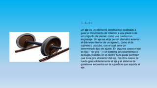 3.EJE:
Un eje es un elemento constructivo destinado a
guiar el movimiento de rotación a una pieza o de
un conjunto de piezas, como una rueda o un
engranaje. Un eje se aloja por un diámetro exterior
al diámetro interior de un agujero, como el de
cojinete o un cubo, con el cual tiene un
determinado tipo de ajuste. En algunos casos el eje
es fijo —no gira— y un sistema de rodamientos o
de bujes insertas en el centro de la pieza permiten
que ésta gire alrededor del eje. En otros casos, la
rueda gira solidariamente al eje y el sistema de
guiado se encuentra en la superficie que soporta el
eje.
 