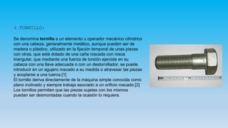 4.TORNILLO:
Se denomina tornillo a un elemento u operador mecánico cilíndrico
con una cabeza, generalmente metálico, aunque pueden ser de
madera o plástico, utilizado en la fijación temporal de unas piezas
con otras, que está dotado de una caña roscada con rosca
triangular, que mediante una fuerza de torsión ejercida en su
cabeza con una llave adecuada o con un destornillador, se puede
introducir en un agujero roscado a su medida o atravesar las piezas
y acoplarse a una tuerca.[1]
El tornillo deriva directamente de la máquina simple conocida como
plano inclinado y siempre trabaja asociado a un orificio roscado.[2]
Los tornillos permiten que las piezas sujetas con los mismos
puedan ser desmontadas cuando la ocasión lo requiera.
 