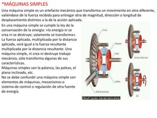 *MÁQUINAS SIMPLES
Una máquina simple es un artefacto mecánico que transforma un movimiento en otro diferente,
valiéndose de la fuerza recibida para entregar otra de magnitud, dirección o longitud de
desplazamiento distintos a la de la acción aplicada.
En una máquina simple se cumple la ley de la
conservación de la energía: «la energía ni se
crea ni se destruye; solamente se transforma».
La fuerza aplicada, multiplicada por la distancia
aplicada, será igual a la fuerza resultante
multiplicada por la distancia resultante. Una
máquina simple, ni crea ni destruye trabajo
mecánico, sólo transforma algunas de sus
características.
Máquinas simples son la palanca, las poleas, el
plano inclinado, etc.
No se debe confundir una máquina simple con
elementos de máquinas, mecanismos o
sistema de control o regulación de otra fuente
de energía.
 