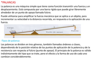 *PALANCAS
La palanca es una máquina simple que tiene como función transmitir una fuerza y un
desplazamiento. Está compuesta por una barra rígida que puede girar libremente
alrededor de un punto de apoyo llamado fulcro.
Puede utilizarse para amplificar la fuerza mecánica que se aplica a un objeto, para
incrementar su velocidad o la distancia recorrida, en respuesta a la aplicación de una
fuerza.
-Tipos de palanca:
Las palancas se dividen en tres géneros, también llamados órdenes o clases,
dependiendo de la posición relativa de los puntos de aplicación de la potencia y de la
resistencia con respecto al fulcro (punto de apoyo). El principio de la palanca es válido
indistintamente del tipo que se trate, pero el efecto y la forma de uso de cada uno
cambian considerablemente.
 