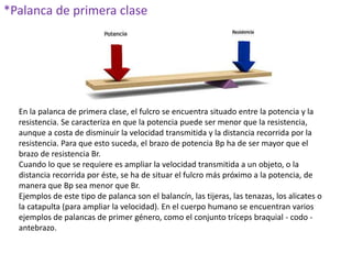 *Palanca de primera clase
En la palanca de primera clase, el fulcro se encuentra situado entre la potencia y la
resistencia. Se caracteriza en que la potencia puede ser menor que la resistencia,
aunque a costa de disminuir la velocidad transmitida y la distancia recorrida por la
resistencia. Para que esto suceda, el brazo de potencia Bp ha de ser mayor que el
brazo de resistencia Br.
Cuando lo que se requiere es ampliar la velocidad transmitida a un objeto, o la
distancia recorrida por éste, se ha de situar el fulcro más próximo a la potencia, de
manera que Bp sea menor que Br.
Ejemplos de este tipo de palanca son el balancín, las tijeras, las tenazas, los alicates o
la catapulta (para ampliar la velocidad). En el cuerpo humano se encuentran varios
ejemplos de palancas de primer género, como el conjunto tríceps braquial - codo -
antebrazo.
 