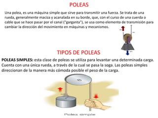 POLEAS
POLEAS SIMPLES: esta clase de poleas se utiliza para levantar una determinada carga.
Cuenta con una única rueda, a través de la cual se pasa la soga. Las poleas simples
direccionan de la manera más cómoda posible el peso de la carga.
Una polea, es una máquina simple que sirve para transmitir una fuerza. Se trata de una
rueda, generalmente maciza y acanalada en su borde, que, con el curso de una cuerda o
cable que se hace pasar por el canal ("garganta"), se usa como elemento de transmisión para
cambiar la dirección del movimiento en máquinas y mecanismos.
TIPOS DE POLEAS
 