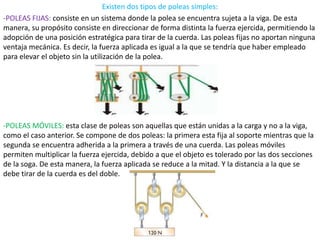 Existen dos tipos de poleas simples:
-POLEAS FIJAS: consiste en un sistema donde la polea se encuentra sujeta a la viga. De esta
manera, su propósito consiste en direccionar de forma distinta la fuerza ejercida, permitiendo la
adopción de una posición estratégica para tirar de la cuerda. Las poleas fijas no aportan ninguna
ventaja mecánica. Es decir, la fuerza aplicada es igual a la que se tendría que haber empleado
para elevar el objeto sin la utilización de la polea.
-POLEAS MÓVILES: esta clase de poleas son aquellas que están unidas a la carga y no a la viga,
como el caso anterior. Se compone de dos poleas: la primera esta fija al soporte mientras que la
segunda se encuentra adherida a la primera a través de una cuerda. Las poleas móviles
permiten multiplicar la fuerza ejercida, debido a que el objeto es tolerado por las dos secciones
de la soga. De esta manera, la fuerza aplicada se reduce a la mitad. Y la distancia a la que se
debe tirar de la cuerda es del doble.
 
