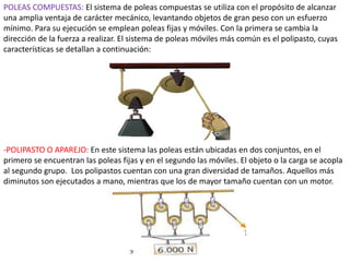 POLEAS COMPUESTAS: El sistema de poleas compuestas se utiliza con el propósito de alcanzar
una amplia ventaja de carácter mecánico, levantando objetos de gran peso con un esfuerzo
mínimo. Para su ejecución se emplean poleas fijas y móviles. Con la primera se cambia la
dirección de la fuerza a realizar. El sistema de poleas móviles más común es el polipasto, cuyas
características se detallan a continuación:
-POLIPASTO O APAREJO: En este sistema las poleas están ubicadas en dos conjuntos, en el
primero se encuentran las poleas fijas y en el segundo las móviles. El objeto o la carga se acopla
al segundo grupo. Los polipastos cuentan con una gran diversidad de tamaños. Aquellos más
diminutos son ejecutados a mano, mientras que los de mayor tamaño cuentan con un motor.
 