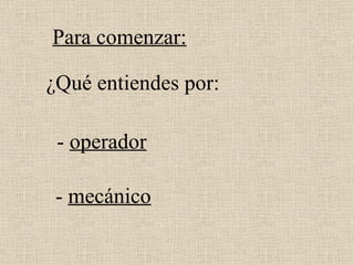 ¿Qué entiendes por: -  mecánico Para comenzar: -  operador 