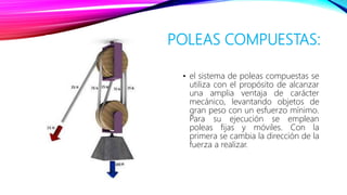 POLEAS COMPUESTAS:
• el sistema de poleas compuestas se
utiliza con el propósito de alcanzar
una amplia ventaja de carácter
mecánico, levantando objetos de
gran peso con un esfuerzo mínimo.
Para su ejecución se emplean
poleas fijas y móviles. Con la
primera se cambia la dirección de la
fuerza a realizar.
 