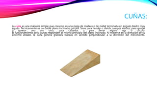 CUÑAS:
La cuña es una máquina simple que consiste en una pieza de madera o de metal terminada en ángulo diedro muy
agudo. Técnicamente es un doble plano inclinado portátil. Sirve para hender o dividir cuerpos sólidos, para ajustar
o apretar uno con otro, para calzarlos o para llenar alguna raja o círculo.
El funcionamiento de la cuñas responden al mismo principio del plano inclinado. Al moverse en la dirección de su
extremo afilado, la cuña genera grandes fuerzas en sentido perpendicular a la dirección del movimiento.
 