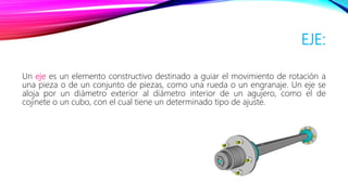EJE:
Un eje es un elemento constructivo destinado a guiar el movimiento de rotación a
una pieza o de un conjunto de piezas, como una rueda o un engranaje. Un eje se
aloja por un diámetro exterior al diámetro interior de un agujero, como el de
cojinete o un cubo, con el cual tiene un determinado tipo de ajuste.
 