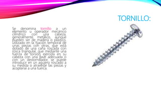 TORNILLO:
Se denomina tornillo a un
elemento u operador mecánico
cilíndrico con una cabeza,
generalmente metálico, aunque
pueden ser de madera o plástico,
utilizado en la fijación temporal de
unas piezas con otras, que está
dotado de una caña roscada con
rosca triangular, que mediante una
fuerza de torsión ejercida en su
cabeza con una llave adecuada o
con un destornillador, se puede
introducir en un agujero roscado a
su medida o atravesar las piezas y
acoplarse a una tuerca.
 