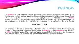 PALANCAS
La palanca es una máquina simple que tiene como función transmitir una fuerza y un
desplazamiento. Está compuesta por una barra rígida que puede girar libremente alrededor de
un punto de apoyo llamado fulcro.
Puede utilizarse para amplificar la fuerza mecánica que se aplica a un objeto, para incrementar
su velocidad o la distancia recorrida, en respuesta a la aplicación de una fuerza.
TIPOS DE PALANCA
Las palancas se dividen en tres géneros, también llamados órdenes o clases, dependiendo de
la posición relativa de los puntos de aplicación de la potencia y de la resistencia con respecto
al fulcro (punto de apoyo). El principio de la palanca es válido indistintamente del tipo que se
trate, pero el efecto y la forma de uso de cada uno cambian considerablemente.
 