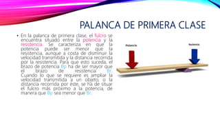 PALANCA DE PRIMERA CLASE
• En la palanca de primera clase, el fulcro se
encuentra situado entre la potencia y la
resistencia. Se caracteriza en que la
potencia puede ser menor que la
resistencia, aunque a costa de disminuir la
velocidad transmitida y la distancia recorrida
por la resistencia. Para que esto suceda, el
brazo de potencia Bp ha de ser mayor que
el brazo de resistencia Br.
Cuando lo que se requiere es ampliar la
velocidad transmitida a un objeto, o la
distancia recorrida por éste, se ha de situar
el fulcro más próximo a la potencia, de
manera que Bp sea menor que Br.
 