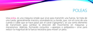 POLEAS
Una polea, es una máquina simple que sirve para transmitir una fuerza. Se trata de
una rueda, generalmente maciza y acanalada en su borde, que, con el curso de una
cuerda o cable que se hace pasar por el canal ("garganta"), se usa como elemento
de transmisión para cambiar la dirección del movimiento en máquinas y
mecanismos. Además, formando conjuntos —aparejos o polipastos— sirve para
reducir la magnitud de la fuerza necesaria para mover un peso.
 
