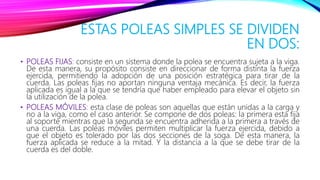 ESTAS POLEAS SIMPLES SE DIVIDEN
EN DOS:
• POLEAS FIJAS: consiste en un sistema donde la polea se encuentra sujeta a la viga.
De esta manera, su propósito consiste en direccionar de forma distinta la fuerza
ejercida, permitiendo la adopción de una posición estratégica para tirar de la
cuerda. Las poleas fijas no aportan ninguna ventaja mecánica. Es decir, la fuerza
aplicada es igual a la que se tendría que haber empleado para elevar el objeto sin
la utilización de la polea.
• POLEAS MÓVILES: esta clase de poleas son aquellas que están unidas a la carga y
no a la viga, como el caso anterior. Se compone de dos poleas: la primera esta fija
al soporte mientras que la segunda se encuentra adherida a la primera a través de
una cuerda. Las poleas móviles permiten multiplicar la fuerza ejercida, debido a
que el objeto es tolerado por las dos secciones de la soga. De esta manera, la
fuerza aplicada se reduce a la mitad. Y la distancia a la que se debe tirar de la
cuerda es del doble.
 