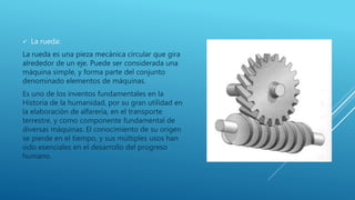  La rueda:
La rueda es una pieza mecánica circular que gira
alrededor de un eje. Puede ser considerada una
máquina simple, y forma parte del conjunto
denominado elementos de máquinas.
Es uno de los inventos fundamentales en la
Historia de la humanidad, por su gran utilidad en
la elaboración de alfarería, en el transporte
terrestre, y como componente fundamental de
diversas máquinas. El conocimiento de su origen
se pierde en el tiempo, y sus múltiples usos han
sido esenciales en el desarrollo del progreso
humano.
 